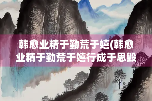 韩愈业精于勤荒于嬉(韩愈业精于勤荒于嬉行成于思毁于随意思)