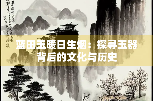 蓝田玉暖日生烟：探寻玉器背后的文化与历史