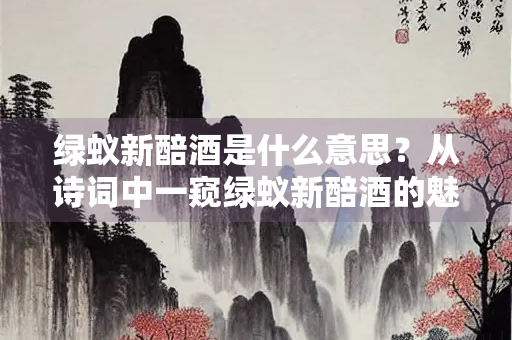 绿蚁新醅酒是什么意思？从诗词中一窥绿蚁新醅酒的魅力