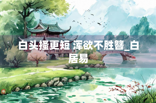 白头搔更短 浑欲不胜簪_白居易