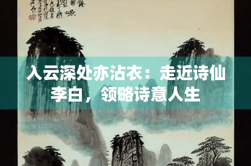 入云深处亦沾衣：走近诗仙李白，领略诗意人生