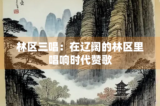 林区三唱：在辽阔的林区里唱响时代赞歌
