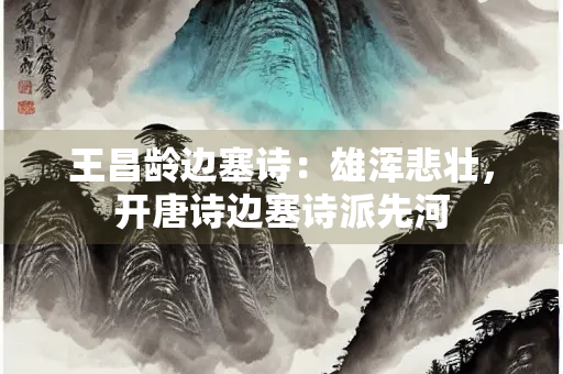 王昌龄边塞诗：雄浑悲壮，开唐诗边塞诗派先河