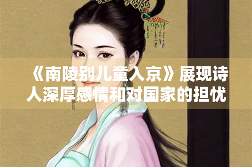 《南陵别儿童入京》展现诗人深厚感情和对国家的担忧