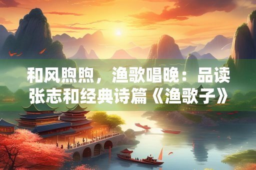和风煦煦，渔歌唱晚：品读张志和经典诗篇《渔歌子》