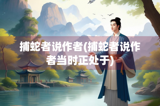 捕蛇者说作者(捕蛇者说作者当时正处于)