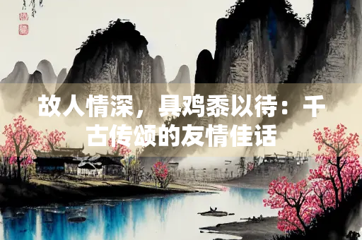 故人情深，具鸡黍以待：千古传颂的友情佳话