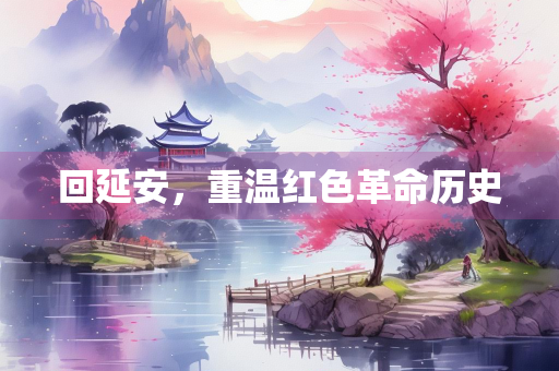 回延安，重温红色革命历史