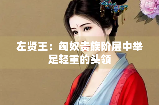 左贤王：匈奴贵族阶层中举足轻重的头领