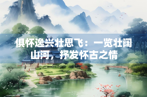 俱怀逸兴壮思飞：一览壮阔山河，抒发怀古之情