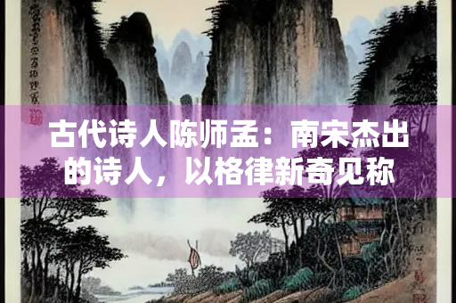 古代诗人陈师孟：南宋杰出的诗人，以格律新奇见称