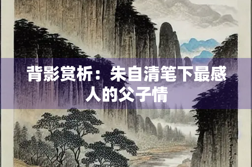 背影赏析：朱自清笔下最感人的父子情