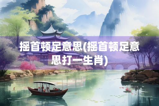 摇首顿足意思(摇首顿足意思打一生肖)