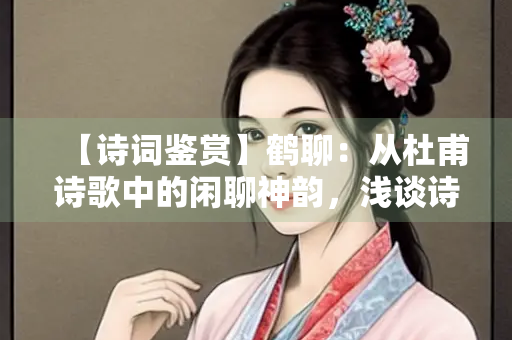【诗词鉴赏】鹤聊：从杜甫诗歌中的闲聊神韵，浅谈诗人的生活与志趣