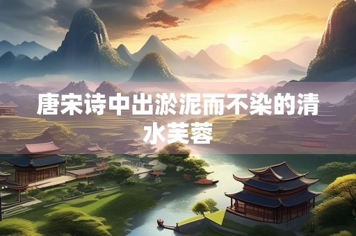 唐宋诗中出淤泥而不染的清水芙蓉