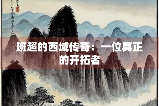 班超的西域传奇：一位真正的开拓者
