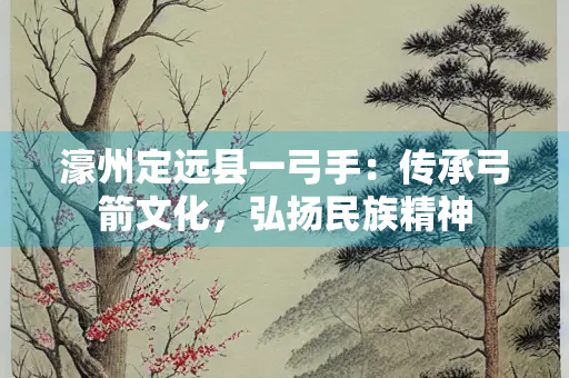 濠州定远县一弓手：传承弓箭文化，弘扬民族精神