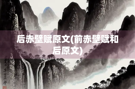 后赤壁赋原文(前赤壁赋和后原文)