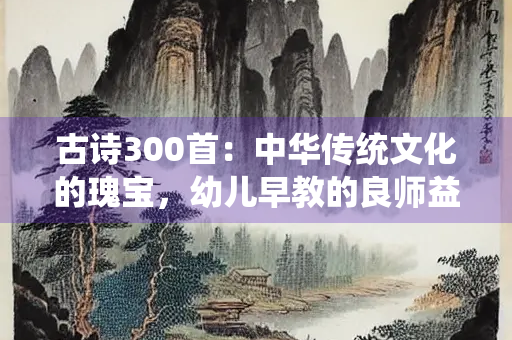 古诗300首：中华传统文化的瑰宝，幼儿早教的良师益友