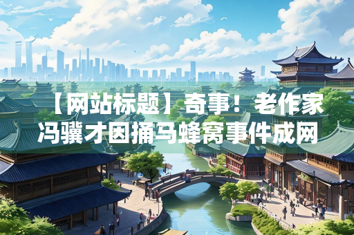 【网站标题】奇事！老作家冯骥才因捅马蜂窝事件成网络红人