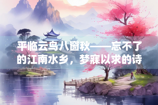 平临云鸟八窗秋——忘不了的江南水乡，梦寐以求的诗画仙境