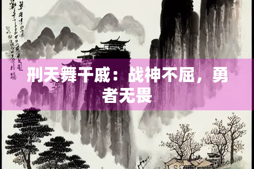 刑天舞干戚：战神不屈，勇者无畏