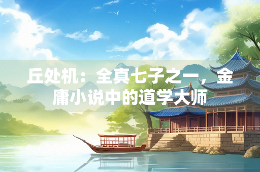 丘处机：全真七子之一，金庸小说中的道学大师