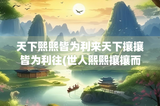 天下熙熙皆为利来天下攘攘皆为利往(世人熙熙攘攘而为之)