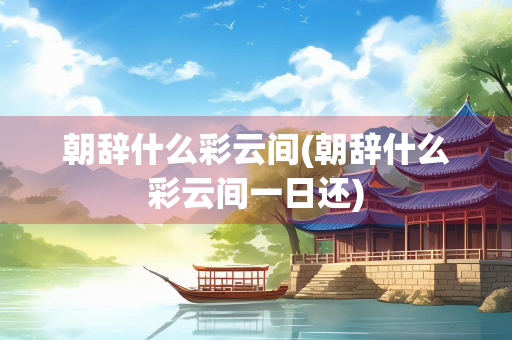 朝辞什么彩云间(朝辞什么彩云间一日还)