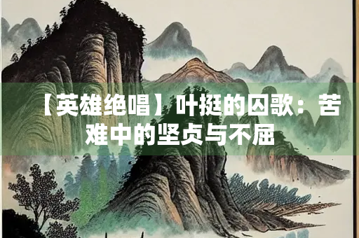 【英雄绝唱】叶挺的囚歌：苦难中的坚贞与不屈