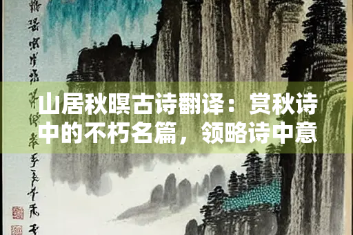 山居秋暝古诗翻译：赏秋诗中的不朽名篇，领略诗中意境的隽永优美