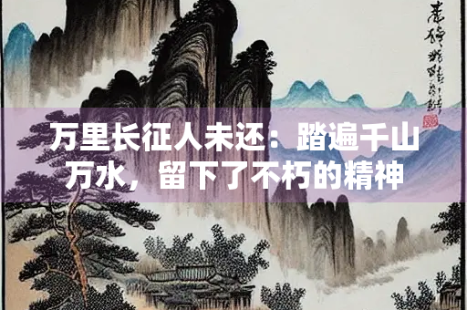 万里长征人未还：踏遍千山万水，留下了不朽的精神