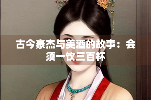古今豪杰与美酒的故事：会须一饮三百杯