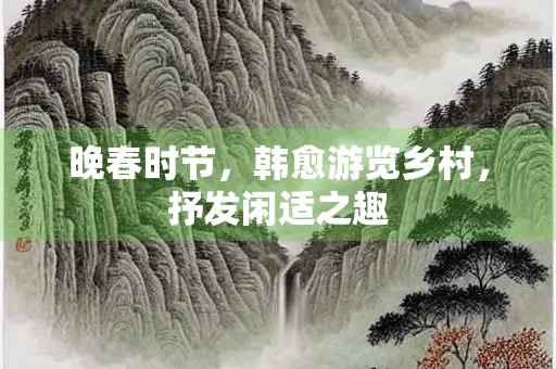 晚春时节，韩愈游览乡村，抒发闲适之趣