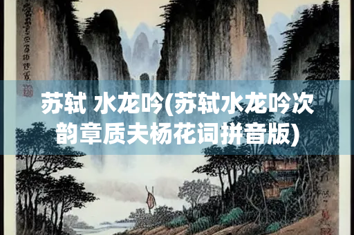 苏轼 水龙吟(苏轼水龙吟次韵章质夫杨花词拼音版)