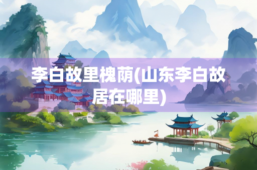 李白故里槐荫(山东李白故居在哪里)