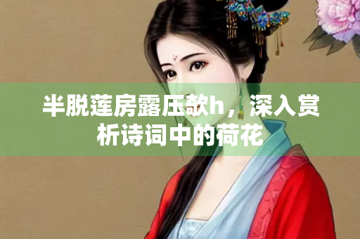 半脱莲房露压欹h，深入赏析诗词中的荷花