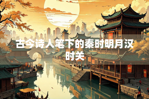 古今诗人笔下的秦时明月汉时关