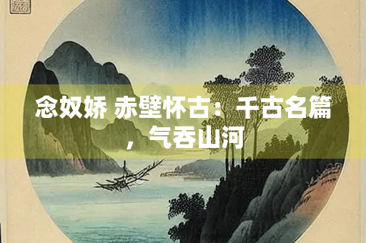 念奴娇 赤壁怀古：千古名篇，气吞山河