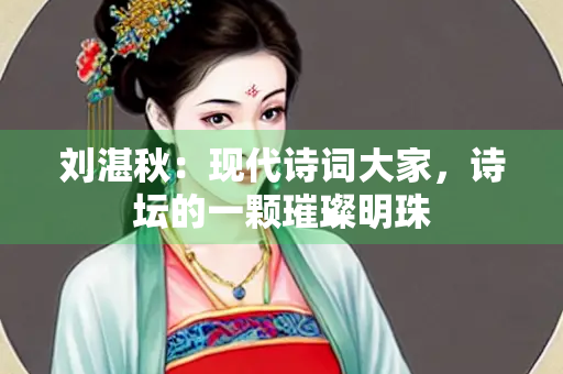 刘湛秋：现代诗词大家，诗坛的一颗璀璨明珠