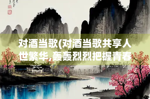 对酒当歌(对酒当歌共享人世繁华,轰轰烈烈把握青春年华)