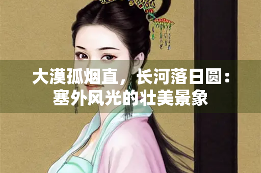 大漠孤烟直，长河落日圆：塞外风光的壮美景象