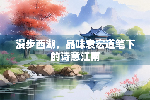 漫步西湖，品味袁宏道笔下的诗意江南