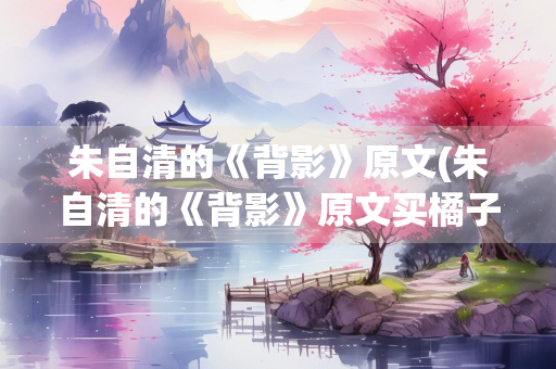 朱自清的《背影》原文(朱自清的《背影》原文买橘子)
