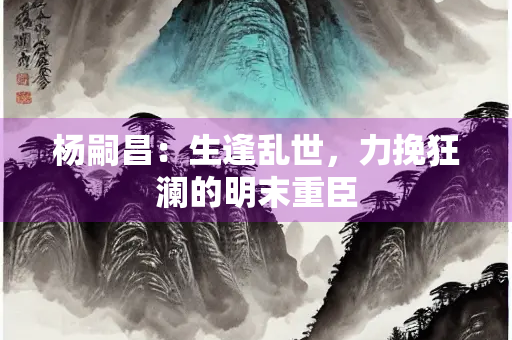 杨嗣昌：生逢乱世，力挽狂澜的明末重臣
