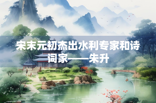 宋末元初杰出水利专家和诗词家——朱升