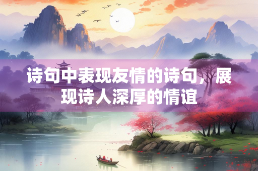 诗句中表现友情的诗句，展现诗人深厚的情谊