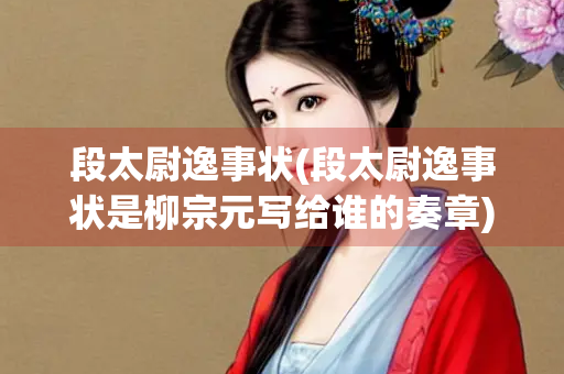 段太尉逸事状(段太尉逸事状是柳宗元写给谁的奏章)