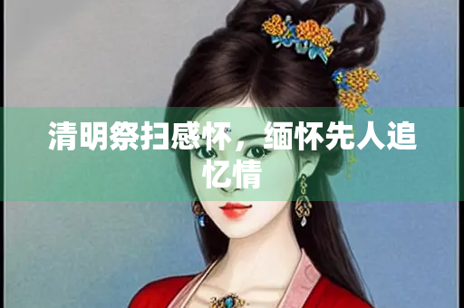 清明祭扫感怀，缅怀先人追忆情