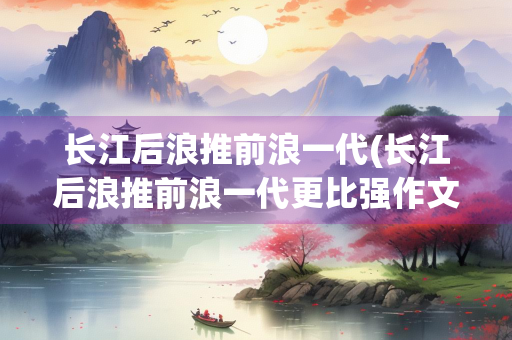 长江后浪推前浪一代(长江后浪推前浪一代更比强作文)